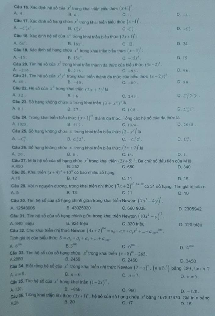 Xác định hệ số của x^3 trong khai triển biểu thức (x+1)^4.
A. 4 . B. 6 . C. 1. D. -4 .
Câu 17, Xác định số hạng chứa x^3 trong khai triển biểu thức (x-1)^3.
A. -C_1^(3x^3). B. C_3^(1x^3). C. C_5^(3. D. -C_1^1,
Câu 18, Xác định hộ số của x^3) trong khai triển biểu thức (2x+1)^circ :
A. 6x^2. B. 16x^2. C. 12 . D. 24 .
Câu 19, Xác định số hạng chứa x^4 trong khai triển biểu thức (x-3)^3:
A~15. B. 15x^4. C. -15x^4. D. 15
Câu 20. Tìm hệ số của x^2 trong khai triển thành đa thức của biểu thức (3x-2)^4. D. 96 .
A -216 . B. 216. C.-96 -
Gâu 21. Tìm hệ số của x^3y^2 trong khai triển thành đa thức của biểu thức (x-2y)^5.
A. 40 . B. -40 . C. -80 . D. 8 0 .
Câu 22. Hộ số của x^5 trong khai triển (2x+3)^1ld
A. 3 2 . B. 1 6 . C. 2 4 3 . D. C_5^(12^3)3^2.
Câu 23. Số hạng không chứa x trong khai triển (3+x^2)^4la
A. 81 . B. 27 . C. 1 0 8 . D. C_4^(13^3).
Cầu 24, Trong khai triển biểu thức (x+1)^10 thành đa thức. Tổng các hệ số của đa thức là
A. 1023 . B. 5 1 2 . C. 1024 D. 2048 .
Câu 25. Số hạng không chữa x trong khai triển biểu thức (2-x^3)^3la
A -C_3^(2.
B. C_3^82^5). C. -C_3^(02^1). D. C_5^(0.
Câu 26. Số hạng không chứa x trong khai triển biểu thức (5x+2)^4) là
A. 20 . B. 8 - C. 16 . D. 1.
Câu 27. M là hệ số của số hạng chứa x^5 trong khai triển (2x+5)^10. Ba chữ số đầu tiên của M là
A 450 B. 252 C. 650 D. 340
Cầu 28. Khai triển (x+4)^12+10^(10) có bao nhiêu số hạng
A.10 B. 12 C. 11 D. 15
Cầu 29. Với n nguyên dương, trong khai triển nhị thức (7x+2)^circ^2-8x+10 có 31 số hạng. Tìm giá trị của n.
A. 5 B. 13 C. 11 D. 10
Cầu 30. Tìm hệ số của số hạng chính giữa trong khai triển Newton (7x^2-4y)^8.
A. 12543006 B. 43025920 C. 660 9038 D. 2305942
Câu 31. Tìm hệ số của số hạng chính giữa trong khai triển Newton (10x^2-y)^12.
A. 840 triệu B. 924 triệu C. 320 triệu D. 120 triệu
Cầu 32. Cho khai triển nhị thức Newton (4x+2)^100=a_n+a_1x+a_2x^2+...+a_100x^(100).
Tinh giá trị của biểu thức S=a_0+a_1+a_2+...+a_100.
B. 3^(600)
A. 6^(100) C. 6^(600) 4^(200)
D.
Câu 33, Tim hệ số của số hạng chứa x^3 trong khai triển (x+8)^10-265.
A.2880 B. 2450 C. 2460 D. 3450
Câu 34. Biết rằng hệ số của x^4 trong khai triển nhị thức Newton (2-x)^n,(n∈ N^*) bng 280 , tim n ?
A. n=8. B. n=6. C. n=7. D. n=5.
Câu 35. Tim hộ số của x^3 trong khai triển (1-2x)^10.
A. 120 B. -960 . C. 960 . D. -120 .
Cầu 36. Trong khai triển nhị thức (3x+1)^circ  , hệ số của số hạng chứa x^6 bằng 167837670. Giá trị n bằng
A.26 B. 20 C. 17 D. 15