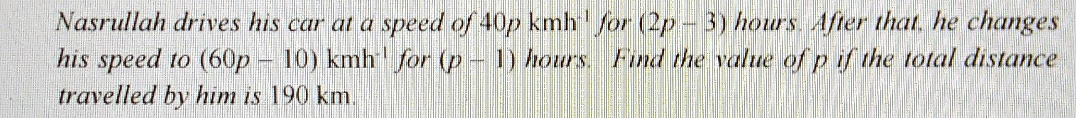 Nasrullah drives his car at a speed of 40p. kmh^(-1) for (2p-3) hours. After that, he changes 
his speed to (60p-10)kmh^(-1)for(p-1) hours. Find the value of p if the total distance 
travelled by him is 190 km.