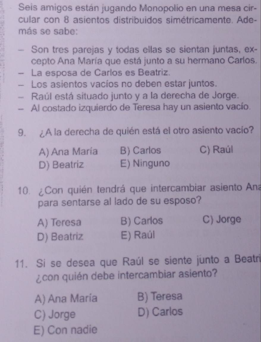 Seis amigos están jugando Monopolío en una mesa cir-
cular con 8 asientos distribuidos simétricamente. Ade-
más se sabe:
Son tres parejas y todas ellas se sientan juntas, ex-
cepto Ana María que está junto a su hermano Carlos.
— La esposa de Carlos es Beatriz.
— Los asientos vacíos no deben estar juntos.
Raúl está situado junto y a la derecha de Jorge.
- Al costado izquierdo de Teresa hay un asiento vacío.
9. ¿A la derecha de quién está el otro asiento vacío?
A) Ana María B) Carlos C) Raúl
D) Beatriz E) Ninguno
10. ¿Con quién tendrá que intercambiar asiento Ana
para sentarse al lado de su esposo?
A) Teresa B) Carlos C Jorge
D) Beatriz E) Raúl
11. Si se desea que Raúl se siente junto a Beatri
¿con quién debe intercambiar asiento?
A) Ana María B) Teresa
C) Jorge D) Carlos
E) Con nadie