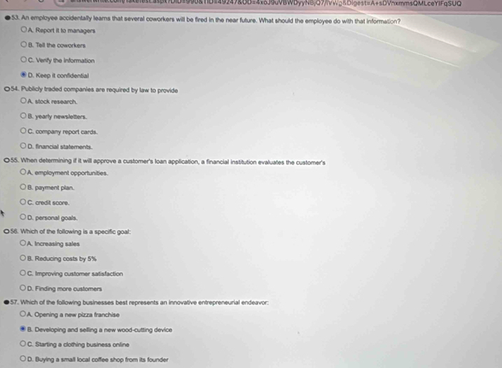 akeesCasBx?DID=990&TID=49247&OD=4x6J9uVBWDyyNBjQ7/lVVg&Digest=A+sDVnxmmsQMLceYlFqSUQ
53. An employee accidentally lears that several coworkers will be fired in the near future. What should the employee do with that information?
A. Report it to managers
B. Tell the coworkers
C. Verify the information
D. Keep it confidential
〇54. Publicly traded companies are required by law to provide
A. stock research.
B. yearly newsletters.
C. company report cards.
D. financial statements.
055. When determining if it will approve a customer's loan application, a financial institution evaluates the customer's
A. employment opportunities.
B. payment plan.
C. credit score.
D. personal goals.
056. Which of the following is a specific goal:
A. Increasing sales
B. Reducing costs by 5%
C. Improving customer satisfaction
D. Finding more customers
57. Which of the following businesses best represents an innovative entrepreneurial endeavor:
A. Opening a new pizza franchise
B. Developing and selling a new wood-cutting device
C. Starting a clothing business online
D. Buying a small local coffee shop from its founder