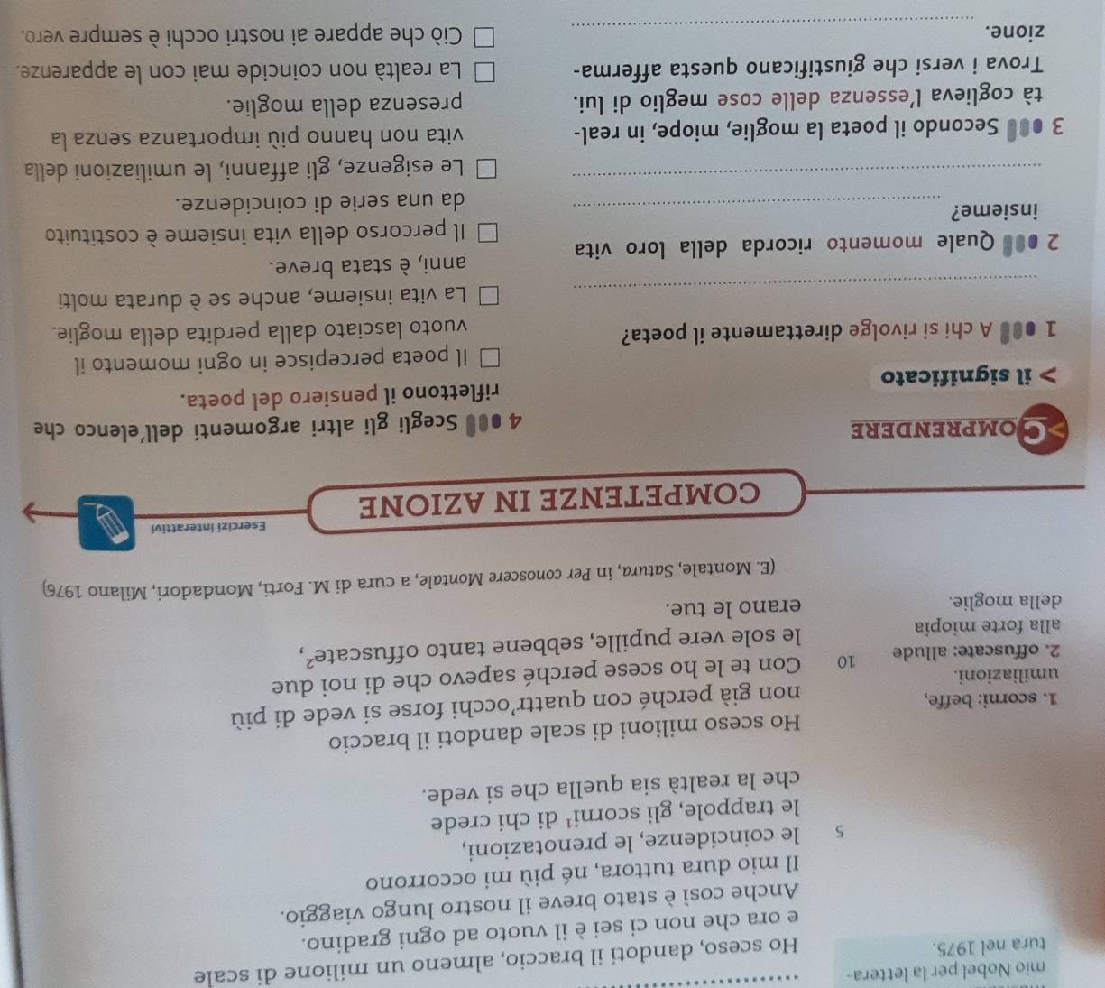 mio Nobel per la lettera-
tura nel 1975.
Ho sceso, dandoti il braccio, almeno un milione di scale
e ora che non ci sei è il vuoto ad ogni gradino.
Anche così è stato breve il nostro lungo viaggio.
Il mio dura tuttora, né più mi occorrono
s le coincidenze, le prenotazioni,
le trappole, gli scorn i^1 di chi crede
che la realtà sia quella che si vede.
Ho sceso milioni di scale dandoti il braccio
umiliazioni. non già perché con quattr’occhi forse si vede di più
1. scorni: beffe,
2. offuscate: allude 10 Con te le ho scese perché sapevo che di noi due
alla forte miopia le sole vere pupille, sebbene tanto offuscate²,
della moglie. erano le tue.
(E. Montale, Satura, in Per conoscere Montale, a cura di M. Forti, Mondadori, Milano 1976)
Esercizi interattivi
COMPETENZE IN AZIONE
Somprendere
4 ●00 Scegli gli altri argomenti dell'elenco che
il significato riflettono il pensiero del poeta.
Il poeta percepisce in ogni momento il
1● A chi si rivolge direttamente il poeta?
vuoto lasciato dalla perdita della moglie.
_
La vita insieme, anche se è durata molti
anni, è stata breve.
2 ●00 Quale momento ricorda della loro vita
Il percorso della vita insieme è costituito
insieme?_
da una serie di coincidenze.
_
Le esigenze, gli affanni, le umiliazioni della
3 ●●# Secondo il poeta la moglie, miope, in real- vita non hanno più importanza senza la
tà coglieva l’essenza delle cose meglio di lui. presenza della moglie.
Trova i versi che giustificano questa afferma- La realtà non coincide mai con le apparenze.
zione. _Ciò che appare ai nostri occhi è sempre vero.