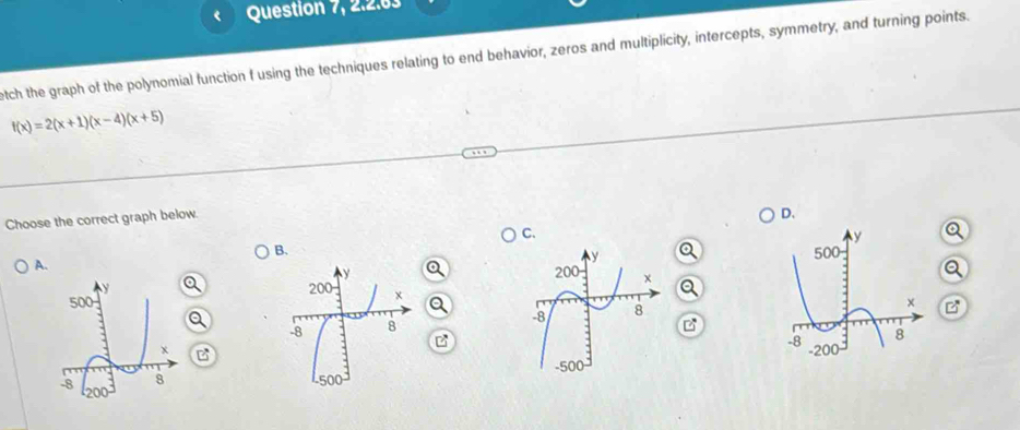 Question 7, 2.2.63
etch the graph of the polynomial function f using the techniques relating to end behavior, zeros and multiplicity, intercepts, symmetry, and turning points.
f(x)=2(x+1)(x-4)(x+5)
Choose the correct graph below.
D.
C.
B.
A.
 
 
a
 
 
 
B
B