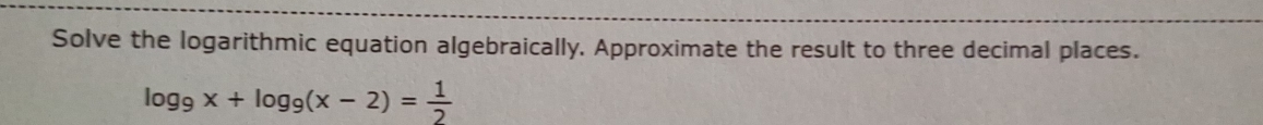Solve the logarithmic equation algebraically, Approximate the result to three decimal places.
log _9x+log _9(x-2)= 1/2 