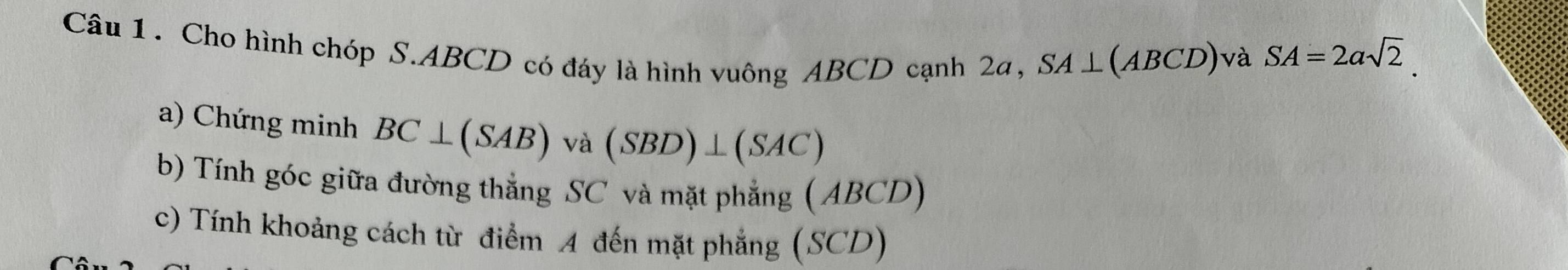 Cho hình chóp S. ABCD có đáy là hình vuông ABCD cạnh 2a,
SA⊥ (ABCD) và SA=2asqrt(2)
a) Chứng minh BC⊥ (SAB)va(SBD)⊥ (SAC)
b) Tính góc giữa đường thẳng SC và mặt phẳng ( 1 BCD) 
c) Tính khoảng cách từ điểm A đến mặt phẳng (SCD)