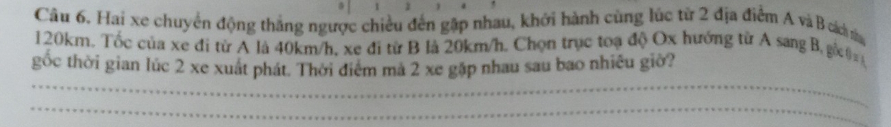 Hai xe chuyển động thắng ngược chiều đến gập nhau, khới hành cùng lúc từ 2 địa điểm A và B cách n
120km. Tốc của xe đi từ A là 40km/h, xe đi từ B là 20km/h. Chọn trục toạ độ Ox hướng từ A sang B, gố0 
_ 
gốc thời gian lúc 2 xe xuất phát. Thời điểm mả 2 xe gặp nhau sau bao nhiêu giờ? 
_