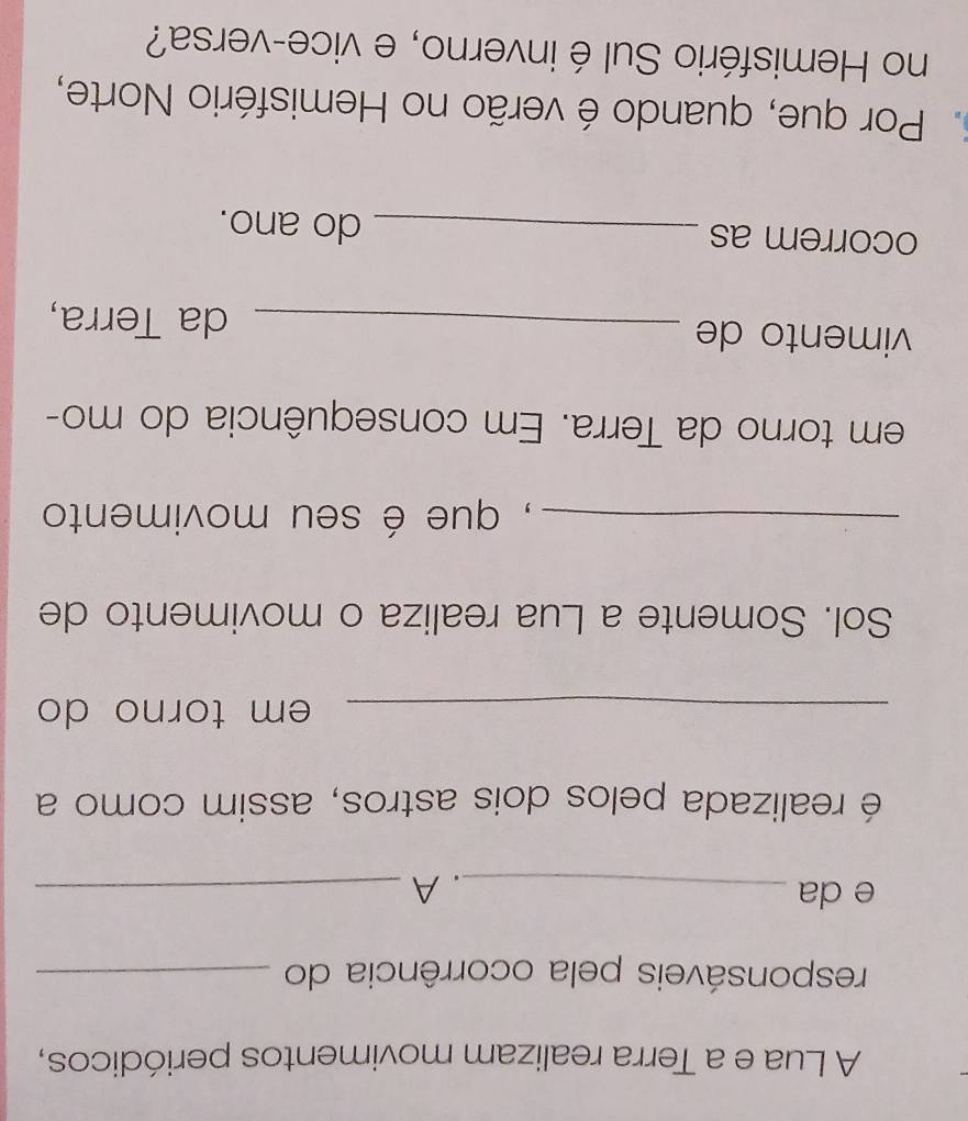 A Lua e a Terra realizam movimentos periódicos, 
responsáveis pela ocorrência do_ 
e da _. A_ 
é realizada pelos dois astros, assim como a 
_em torno do 
Sol. Somente a Lua realiza o movimento de 
_, que é seu movimento 
em torno da Terra. Em consequência do mo- 
vimento de_ 
da Terra, 
ocorrem as _do ano. 
. Por que, quando é verão no Hemisfério Norte, 
no Hemisfério Sul é inverno, e vice-versa?