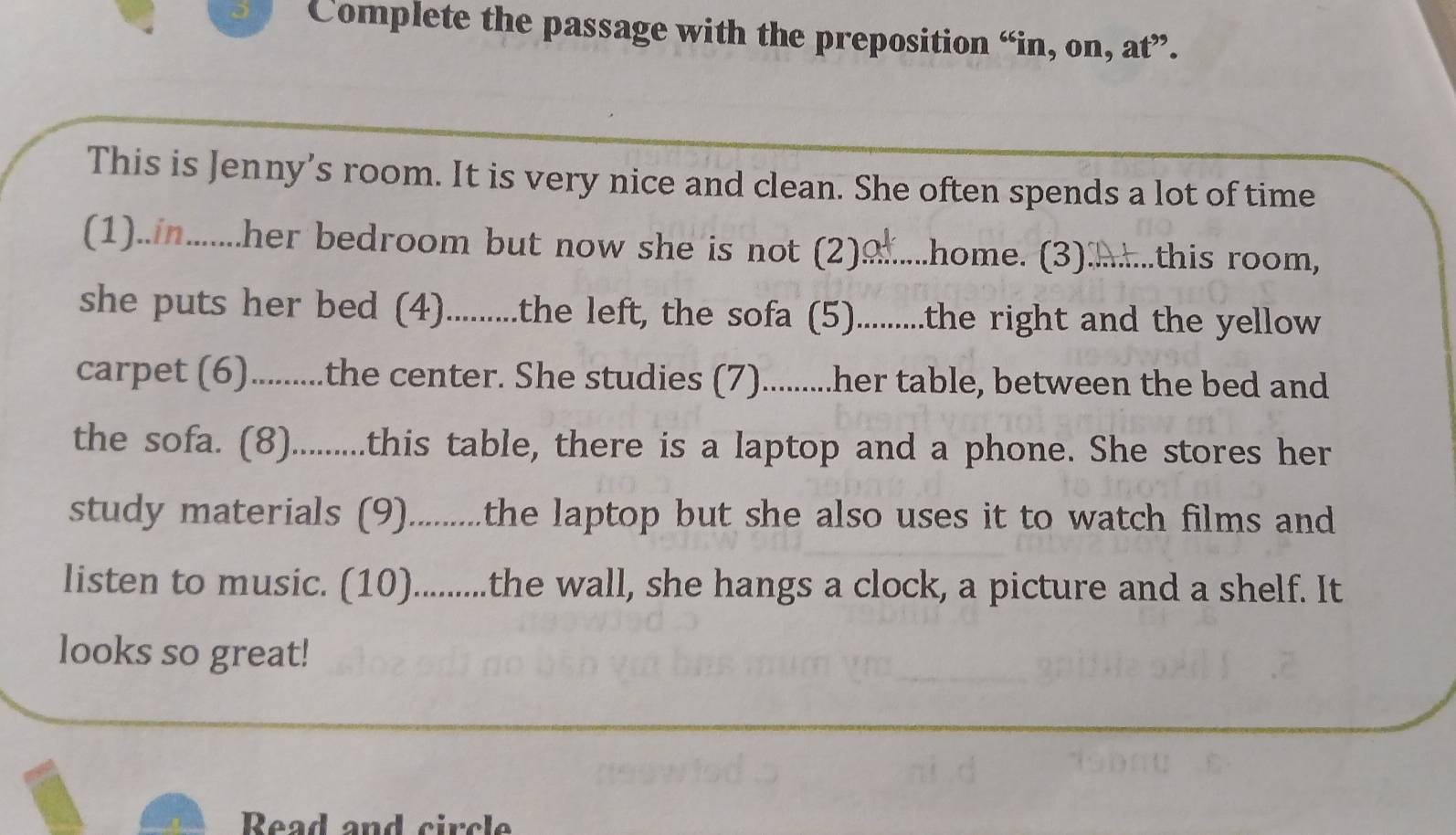 Complete the passage with the preposition “in, on, at”. 
This is Jenny’s room. It is very nice and clean. She often spends a lot of time 
(1)..in........her bedroom but now she is not (2)......... .home. (3)...this room, 
she puts her bed (4)..........the left, the sofa (5)..........the right and the yellow 
carpet (6)..........the center. She studies (7)..........her table, between the bed and 
the sofa. (8)..........this table, there is a laptop and a phone. She stores her 
study materials (9)..........the laptop but she also uses it to watch films and 
listen to music. (10)..........the wall, she hangs a clock, a picture and a shelf. It 
looks so great! 
Read and circle