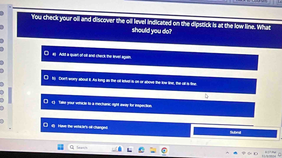 You check your oil and discover the oil level indicated on the dipstick is at the low line. What
should you do?
a) Add a quart of oil and check the level again.
b) Don't worry about it. As long as the oil lelvel is on or above the low line, the oll is fine.
c) Take your vehicle to a mechanic right away for inspection.
d) Have the vehicle's oil changed. Submit
Search
6:17 PM
11/3/2024