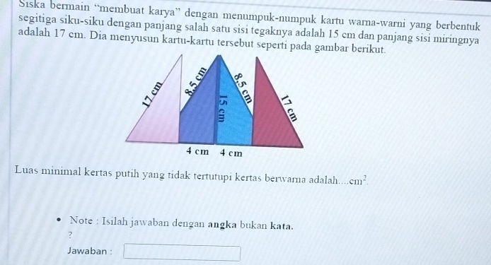 Siska bermain “membuat karya” dengan menumpuk-numpuk kartu warna-warni yang berbentuk 
segitiga siku-siku dengan panjang salah satu sisi tegaknya adalah 15 cm dan panjang sisi miringnya 
adalah 17 cm. Dia menyusun kartu-kartu tersebut seperti pada gambar berikut 
Luas minimal kertas putih yang tidak tertutupi kertas berwarna adalah... cm^2. 
Note : Isilah jawaban dengan angka bukan kata. 
? 
Jawaban :