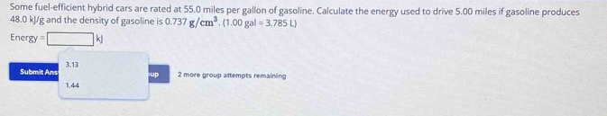 Some fuel-efficient hybrid cars are rated at 55.0 miles per gallon of gasoline. Calculate the energy used to drive 5.00 miles if gasoline produces
48.0 kJ/g and the density of gasoline is 0.737g/cm^3.(1.00gal=3.785L)
Energy =□ kJ
Submit Ans 3.13
up 2 more group attempts remaining
1.44