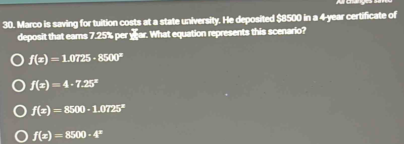 Arehangess
30. Marco is saving for tuition costs at a state university. He deposited $8500 in a 4-year certificate of
deposit that ears 7.25% per yar. What equation represents this scenario?
f(x)=1.0725· 8500^x
f(x)=4· 7.25^x
f(x)=8500· 1.0725^x
f(x)=8500· 4^x