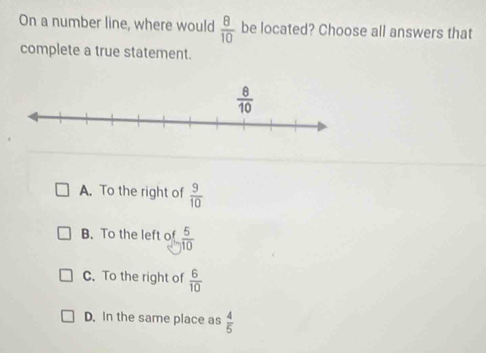 On a number line, where would  8/10  be located? Choose all answers that
complete a true statement.
A. To the right of  9/10 
B. To the left of  5/10 
C. To the right of  6/10 
D. In the same place as  4/5 