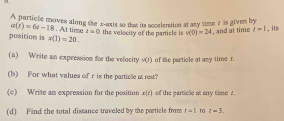 A particle moves along the x-axis so that its acceleration at any time t is given by
a(t)=6t-18. At time t=0 the velocity of the particle is v(0)=24 , and at time t=1 , its 
position is x(1)=20. 
(a) Write an expression for the velocity v(t) of the particle at any time t. 
(b) For what values of t is the particle at rest? 
(c) Write an expression for the position x(t) of the particle at any time t. 
(d) Find the total distance traveled by the particle from t=1 to t=3.