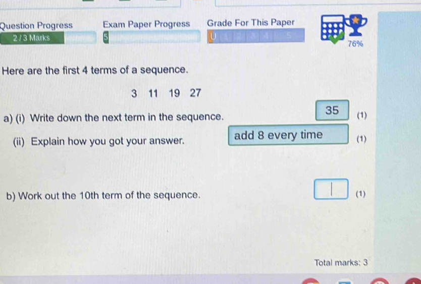 Question Progress Exam Paper Progress Grade For This Paper 
2 / 3 Marks U 
76% 
Here are the first 4 terms of a sequence.
3 11 19 27
35
a) (i) Write down the next term in the sequence. (1) 
(ii) Explain how you got your answer. add 8 every time (1) 
b) Work out the 10th term of the sequence. (1) 
Total marks: 3