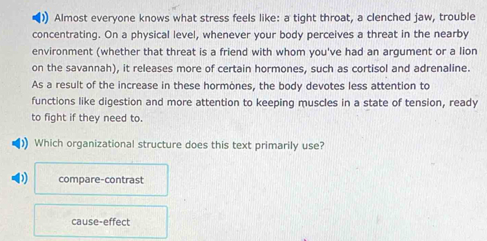 Almost everyone knows what stress feels like: a tight throat, a clenched jaw, trouble
concentrating. On a physical level, whenever your body perceives a threat in the nearby
environment (whether that threat is a friend with whom you've had an argument or a lion
on the savannah), it releases more of certain hormones, such as cortisol and adrenaline.
As a result of the increase in these hormones, the body devotes less attention to
functions like digestion and more attention to keeping muscles in a state of tension, ready
to fight if they need to.
Which organizational structure does this text primarily use?
D compare-contrast
cause-effect