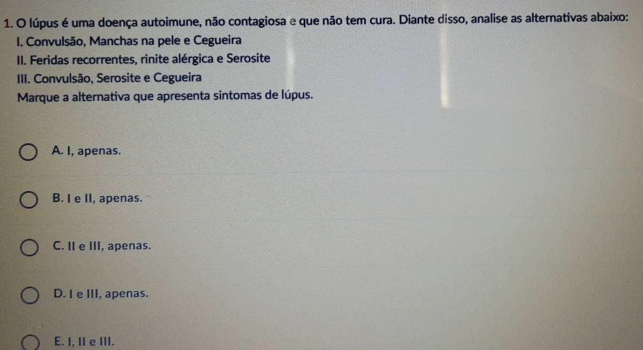 lúpus é uma doença autoimune, não contagiosa e que não tem cura. Diante disso, analise as alternativas abaixo:
I. Convulsão, Manchas na pele e Cegueira
II. Feridas recorrentes, rinite alérgica e Serosite
IIII. Convulsão, Serosite e Cegueira
Marque a alternativa que apresenta sintomas de lúpus.
A. I, apenas.
B. I e II, apenas.
C. II e III, apenas.
D. I e III, apenas.
E. I, II e III.