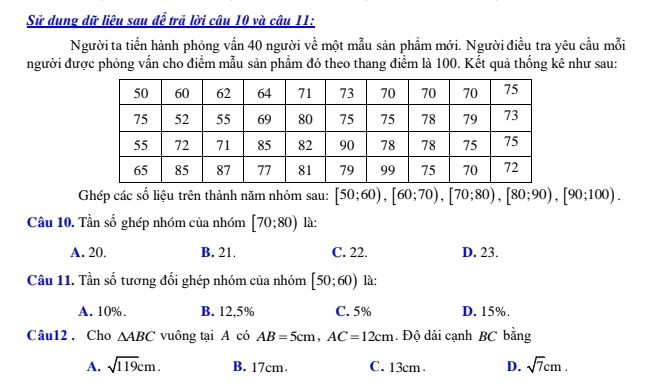 Sử dung dữ liệu sau để trã lời câu 10 và câu 11:
Người ta tiến hành phỏng vẫn 40 người về một mẫu sản phẩm mới. Người điều tra yêu cầu mỗi
người được phỏng vẫn cho điểm mẫu sản phẩm đó theo thang điểm là 100. Kết quả thống kê như sau:
Ghép các số liệu trên thành năm nhóm sau: [50;60), [60;70), [70;80), [80;90), [90;100). 
Câu 10. Tần số ghép nhóm của nhóm [70;80) là:
A. 20. B. 21. C. 22. D. 23.
Câu 11. Tần số tương đối ghép nhóm của nhóm [50;60) là:
A. 10%. B. 12,5% C. 5% D. 15%.
Câu12 . Cho △ ABC vuông tại A có AB=5cm, AC=12cm. Độ dài cạnh BC bằng
A. sqrt(119)cm. B. 17cm. C. 13cm. D. sqrt(7)cm.