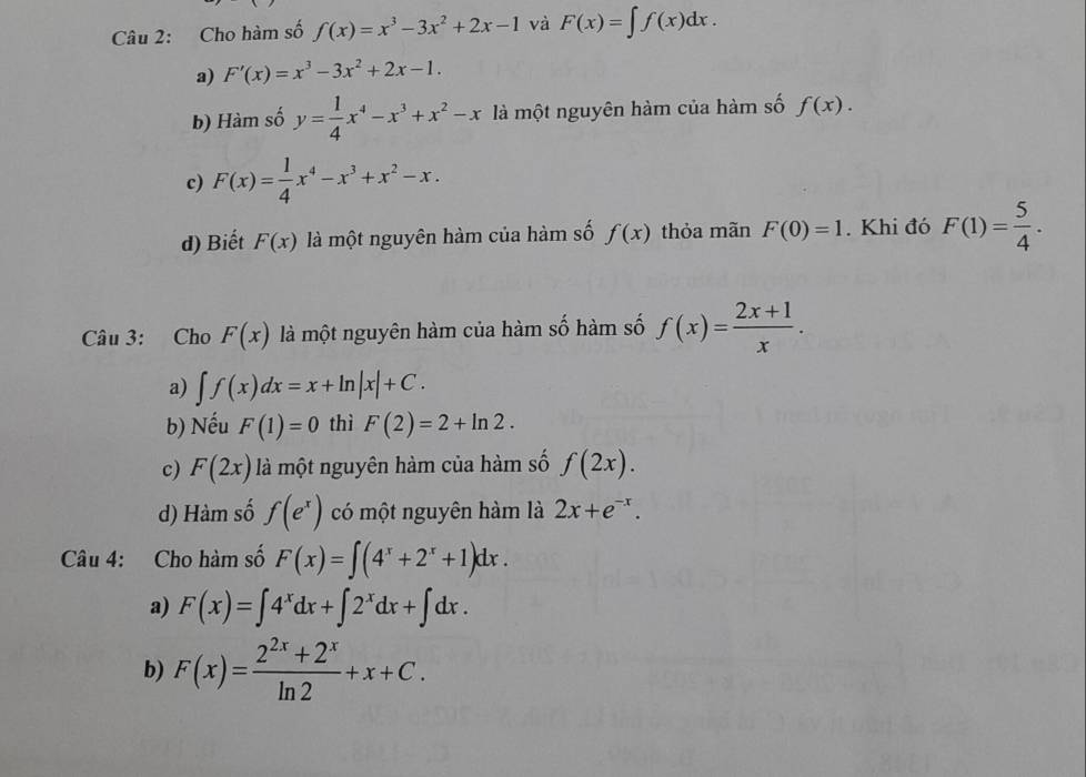 Cho hàm số f(x)=x^3-3x^2+2x-1 và F(x)=∈t f(x)dx.
a) F'(x)=x^3-3x^2+2x-1.
b) Hàm số y= 1/4 x^4-x^3+x^2-x là một nguyên hàm của hàm số f(x).
c) F(x)= 1/4 x^4-x^3+x^2-x.
d) Biết F(x) là một nguyên hàm của hàm số f(x) thỏa mãn F(0)=1. Khi đó F(1)= 5/4 . 
Câu 3: Cho F(x) là một nguyên hàm của hàm số hàm số f(x)= (2x+1)/x .
a) ∈t f(x)dx=x+ln |x|+C.
b) Nếu F(1)=0 thì F(2)=2+ln 2.
c) F(2x) là một nguyên hàm của hàm số f(2x).
d) Hàm số f(e^x) có một nguyên hàm là 2x+e^(-x). 
Câu 4: Cho hàm số F(x)=∈t (4^x+2^x+1)dx.
a) F(x)=∈t 4^xdx+∈t 2^xdx+∈t dx.
b) F(x)= (2^(2x)+2^x)/ln 2 +x+C.