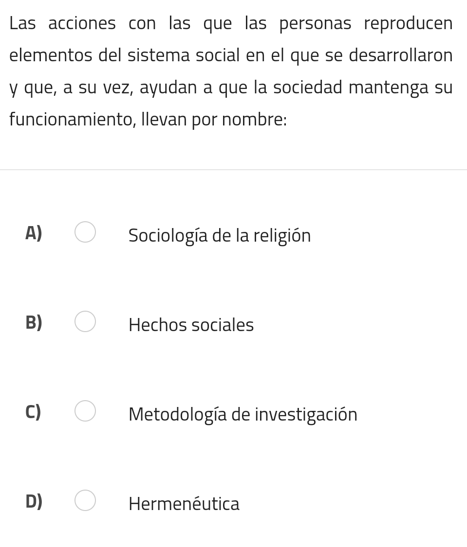 Las acciones con las que las personas reproducen
elementos del sistema social en el que se desarrollaron
y que, a su vez, ayudan a que la sociedad mantenga su
funcionamiento, Ilevan por nombre:
A) Sociología de la religión
B) Hechos sociales
C) Metodología de investigación
D) Hermenéutica