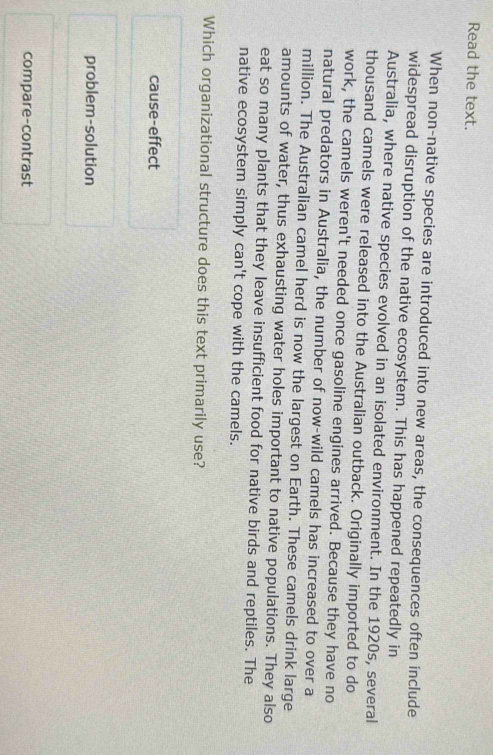 Read the text.
When non-native species are introduced into new areas, the consequences often include
widespread disruption of the native ecosystem. This has happened repeatedly in
Australia, where native species evolved in an isolated environment. In the 1920s, several
thousand camels were released into the Australian outback. Originally imported to do
work, the camels weren't needed once gasoline engines arrived. Because they have no
natural predators in Australia, the number of now-wild camels has increased to over a
million. The Australian camel herd is now the largest on Earth. These camels drink large
amounts of water, thus exhausting water holes important to native populations. They also
eat so many plants that they leave insufficient food for native birds and reptiles. The
native ecosystem simply can't cope with the camels.
Which organizational structure does this text primarily use?
cause-effect
problem-solution
compare-contrast