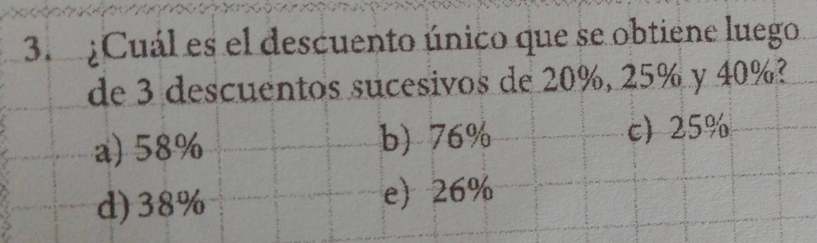 ¿Cuál es el descuento único que se obtiene luego
de 3 descuentos sucesivos de 20%, 25% y 40%?
a) 58% b) 76% c) 25%
d) 38%
e) 26%