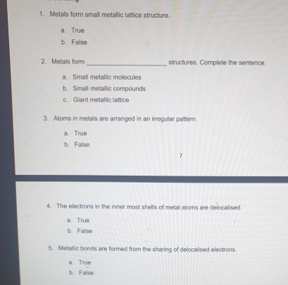 Metals form small metallic lattice structure.
a. True
b. False
2. Metals form_ structures. Complete the sentence.
a. Small metallic molecules
b. Small metailic compounds
c. Giant metallic lattice
3. Atoms in metals are arranged in an irregular pattern.
a. True
b. Falise
7
4. The electrons in the inner most shells of metal atoms are delocalised.
a. True
b. False
5. Metallic bonds are formed from the sharing of delocalised electrons.
a. True
b. False
