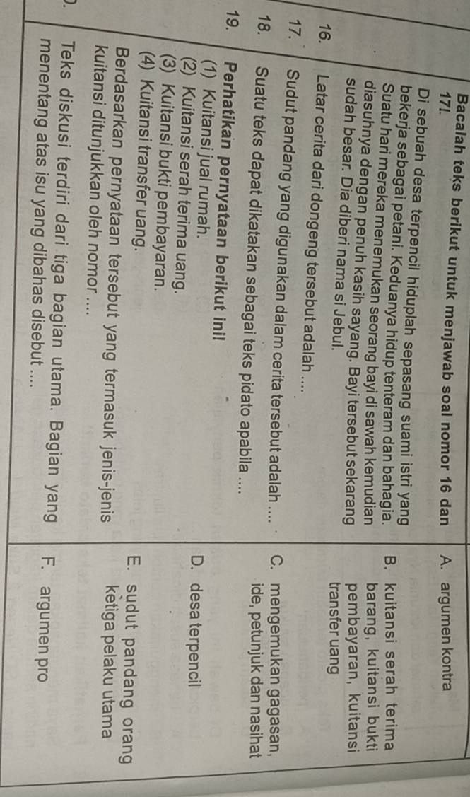 Bacalah teks berikut untuk menjawab soal nomor 16 dan
17! A. argumen kontra
Di sebuah desa terpencil hiduplah sepasang suami istri yang
bekerja sebagai petani. Keduanya hidup tenteram dan bahagia. B. kuitansi serah terima
Suatu hari mereka menemukan seorang bayi di sawah kemudian barang,kuitansi bukti
diasuhnya dengan penuh kasih sayang. Bayi tersebut sekarang pembayaran, kuitansi
sudah besar. Dia diberi nama si Jebul.
transfer uang
16. Latar cerita dari dongeng tersebut adalah ....
17. Sudut pandang yang digunakan dalam cerita tersebut adalah .... C. mengemukan gagasan,
ide, petunjuk dan nasihat
18. Suatu teks dapat dikatakan sebagai teks pidato apabila ....
19. Perhatikan pernyataan berikut ini!
(1) Kuitansi jual rumah. D. desa terpencil
(2) Kuitansi serah terima uang.
(3) Kuitansi bukti pembayaran.
(4) Kuitansi transfer uang. E. sudut pandang orang
Berdasarkan pernyataan tersebut yang termasuk jenis-jenis ketiga pelaku utama
kuitansi ditunjukkan oleh nomor ....
) Teks diskusi terdiri dari tiga bagian utama. Bagian yang F. argumen pro
menentang atas isu yang dibahas disebut ....