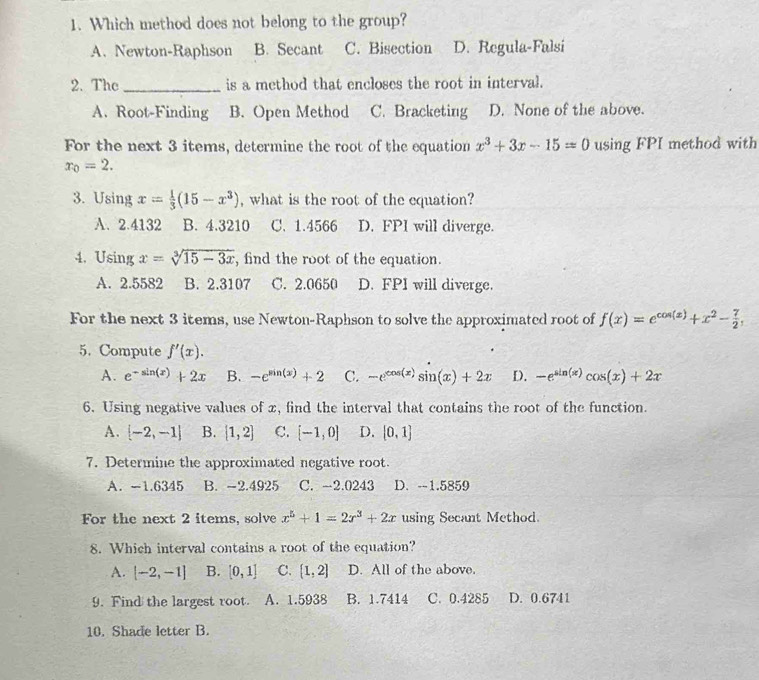 Which method does not belong to the group?
A. Newton-Raphson B. Secant C. Bisection D. Regula-Falsi
2. The _is a method that encloses the root in interval.
A. Root-Finding B. Open Method C. Bracketing D. None of the above.
For the next 3 items, determine the root of the equation x^3+3x-15=0 using FPI method with
x_0=2.
3. Using x= 1/3 (15-x^3) , what is the root of the equation?
A. 2.4132 B. 4.3210 C. 1.4566 D. FPI will diverge.
4. Usin gx=sqrt[3](15-3x) , find the root of the equation.
A. 2.5582 B. 2.3107 C. 2.0650 D. FPI will diverge.
For the next 3 items, use Newton-Raphson to solve the approximated root of f(x)=e^(cos (x))+x^2- 7/2 ,
5. Compute f'(x).
A. e^(-sin (x))+2x B. -e^(sin (x))+2 C. -e^(cos (x))sin (x)+2x D. -e^(sin (x))cos (x)+2x
6. Using negative values of x, find the interval that contains the root of the function.
A. [-2,-1] B. [1,2] C. [-1,0] D. [0,1]
7. Determine the approximated negative root.
A. -1.6345 B. -2.4925 C. -2.0243 D. -1.5859
For the next 2 items, solve x^5+1=2x^3+2x using Secant Method.
8. Which interval contains a root of the equation?
A. [-2,-1] B. [0,1] C.  1,2 D. All of the above.
9. Find the largest root. A. 1.5938 B. 1.7414 C. 0.4285 D. 0.6741
10. Shade letter B.