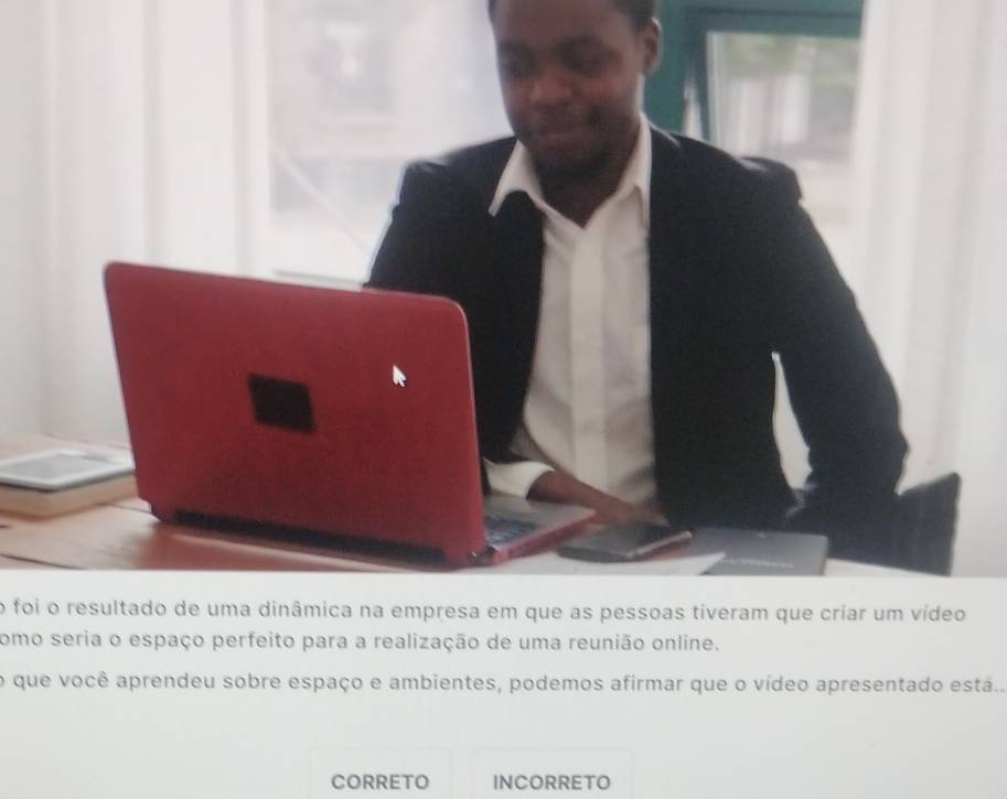 foi o resultado de uma dinâmica na empresa em que as pessoas tiveram que criar um vídeo
como seria o espaço perfeito para a realização de uma reunião online.
o que você aprendeu sobre espaço e ambientes, podemos afirmar que o vídeo apresentado está..
CORRETO INCORRETO