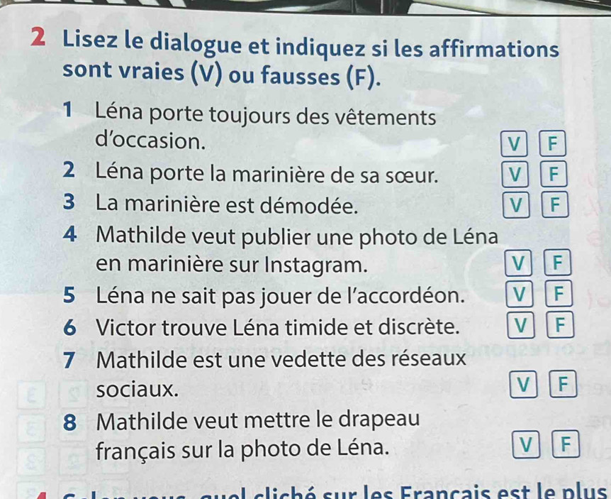 Lisez le dialogue et indiquez si les affirmations
sont vraies (V) ou fausses (F).
1 Léna porte toujours des vêtements
d’occasion. V F
2 Léna porte la marinière de sa sœur. V F
3 La marinière est démodée. V F
4 Mathilde veut publier une photo de Léna
en marinière sur Instagram. V F
5 Léna ne sait pas jouer de l'accordéon. V F
6 Victor trouve Léna timide et discrète. V F
7 Mathilde est une vedette des réseaux
sociaux.
V F
8 Mathilde veut mettre le drapeau
français sur la photo de Léna.
V F
el c liché sur les Francais est le plus