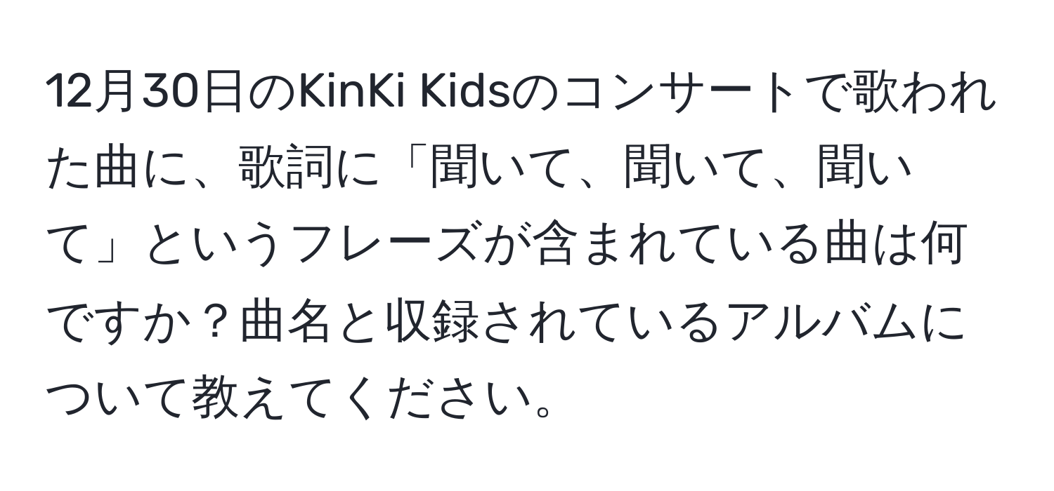 12月30日のKinKi Kidsのコンサートで歌われた曲に、歌詞に「聞いて、聞いて、聞いて」というフレーズが含まれている曲は何ですか？曲名と収録されているアルバムについて教えてください。