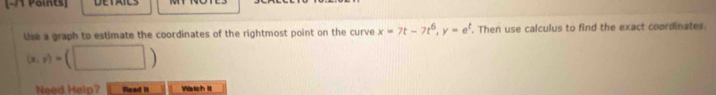 Use a graph to estimate the coordinates of the rightmost point on the curve x=7t-7t^6, y=e^t. Then use calculus to find the exact coordinates.
(x,y)=(□ )
Need Help? Read it Watch it