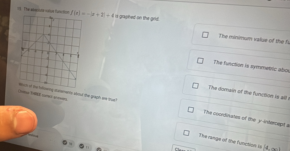 The absolute value function f(x)=-|x+2|+4 is graphed on the grid.
6
6 The minimum value of the fu
4
r
6 4 。 4 6 8
-2
2 The function is symmetric abou
4
6
Which of the following statements about the graph are true?
The domain of the function is all 
Choose THREE correct answers.
The coordinates of the y-intercept a
rexious
The range of the function is [4,∈fty )
10 Clea
11