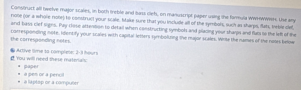 Construct all twelve major scales, in both treble and bass clefs, on manuscript paper using the formula WWHWWWH. Use any 
note (or a whole note) to construct your scale. Make sure that you include all of the symbols, such as sharps, flats, treble clef, 
and bass clef signs. Pay close attention to detail when constructing symbols and placing your sharps and flats to the left of the 
corresponding note. Identify your scales with capital letters symbolizing the major scales. Write the names of the notes below 
the corresponding notes. 
a Active time to complete: 2-3 hours
You will need these materials: 
paper 
a pen or a pencil 
a laptop or a computer