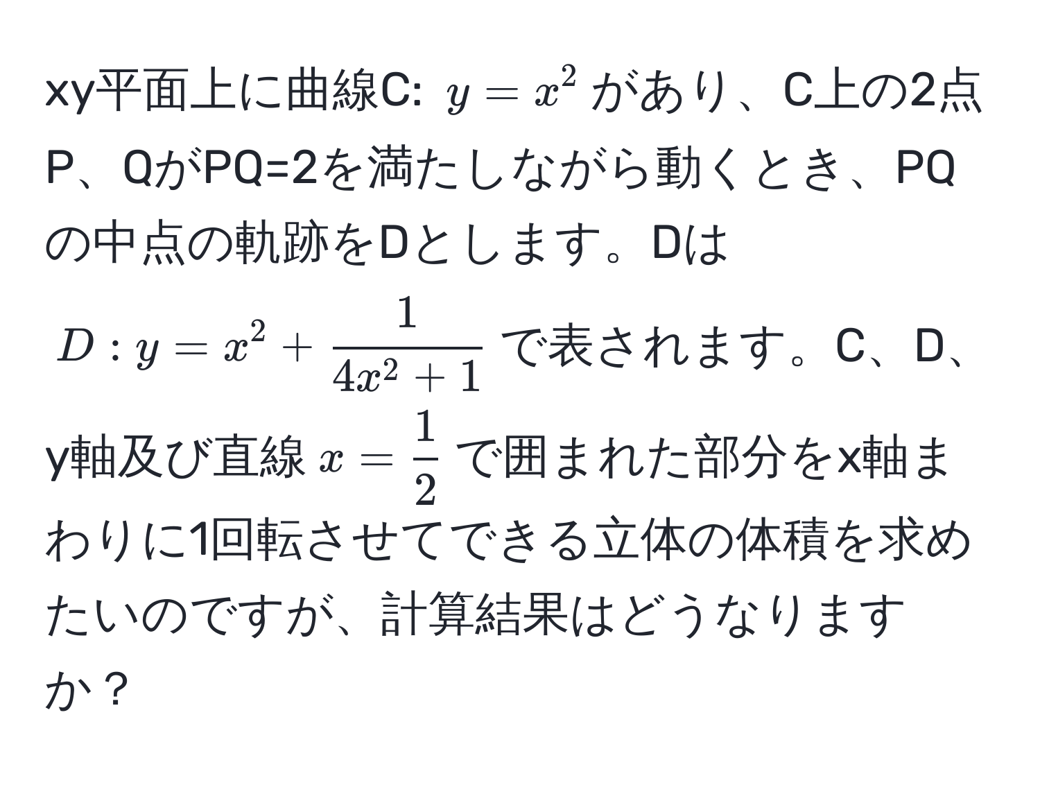 xy平面上に曲線C: $y=x^2$があり、C上の2点P、QがPQ=2を満たしながら動くとき、PQの中点の軌跡をDとします。Dは$D: y=x^2+ 1/4x^2+1 $で表されます。C、D、y軸及び直線$x= 1/2 $で囲まれた部分をx軸まわりに1回転させてできる立体の体積を求めたいのですが、計算結果はどうなりますか？