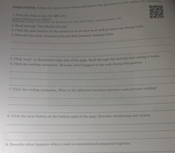 DIRECTIONS: Follow the instructions below and answer the questions as you explore the animation 
1. Click the link or scan the QR code. 
https/360learn.in/16DLX 
'Złow Rocks Change.'' Intersctives. The The Rock Cycle . How Rocks Change, Annenberg Media, 2007 
2. Read through “How Rocks Change''. 
3. Click the start button on the animation to see how heat and pressure can change rock 
_ 
4. Describe how heat changes rocks and how pressure changes rocks. 
_ 
_ 
5. Click “next” at the bottom right side of the page. Read through the melting and cooling of rocks 
_ 
6. Click the melting animation. Describe what happens to the rock during this process. 
_ 
_ 
7. Click the cooling animation. What is the difference between intrusive and extrusive cooling? 
_ 
_ 
_ 
8. Click the next button on the bottom right of the page. Describe weathering and erosion. 
_ 
_ 
_ 
9. Describe what happens when a rock is cemented and compacted together. 
_