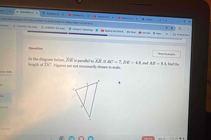at DeilaMath S Academic Go Episode 62 
Davido & YO Reason To L= Untilled 
s.osn/app/student/3710762/25569276/469b705b0181438bc139871e27837816 
indment G DEBORAH the Judg... G DEBORAH: the Judg... Fernale 2 | Schoology Stealing SUPERHER.. MGmail 
YouTube Maps » All Bookmarks 
Question Show Examples 
In the diagram below, overline DE is parallel to overline AB. If AC=7, DE=4.8 , and AB=8.4 , find the 
length of overline DC. Figures are not necessarily drawn to scale. 
plete: 63% 
Lär 
des 
(1,2) 
Lit Oet 
Nov 19 19 us