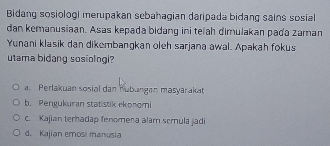 Bidang sosiologi merupakan sebahagian daripada bidang sains sosial
dan kemanusiaan. Asas kepada bidang ini telah dimulakan pada zaman
Yunani klasik dan dikembangkan oleh sarjana awal. Apakah fokus
utama bidang sosiologi?
a. Perlakuan sosial dan hubungan masyarakat
b. Pengukuran statistik ekonomi
c. Kajian terhadap fenomena alam semula jadi
d. Kajian emosi manusia