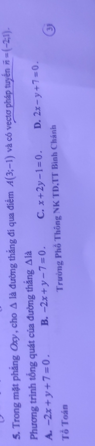 Trong mặt phẳng Oxy, cho △ 1dot a đường thẳng đi qua điểm A(3;-1) và có vectơ pháp tuyển overline n=(-2;1). 
Phương trình tổng quát của đường thẳng △ 1dot a
C. x+2y-1=0. D. 2x-y+7=0.
A. -2x+y+7=0.
B. -2x+y-7=0. 
Tổ Toán Trường Phố Thông NK TD,TT Bình Chánh