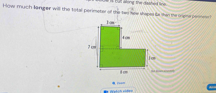 clow is cut along the dashed line. 
How much longer will the total perimeter of the two new shapes Le than the original perimeter? 
wn accurately 
Q Zoom 
Ans 
• Watch video