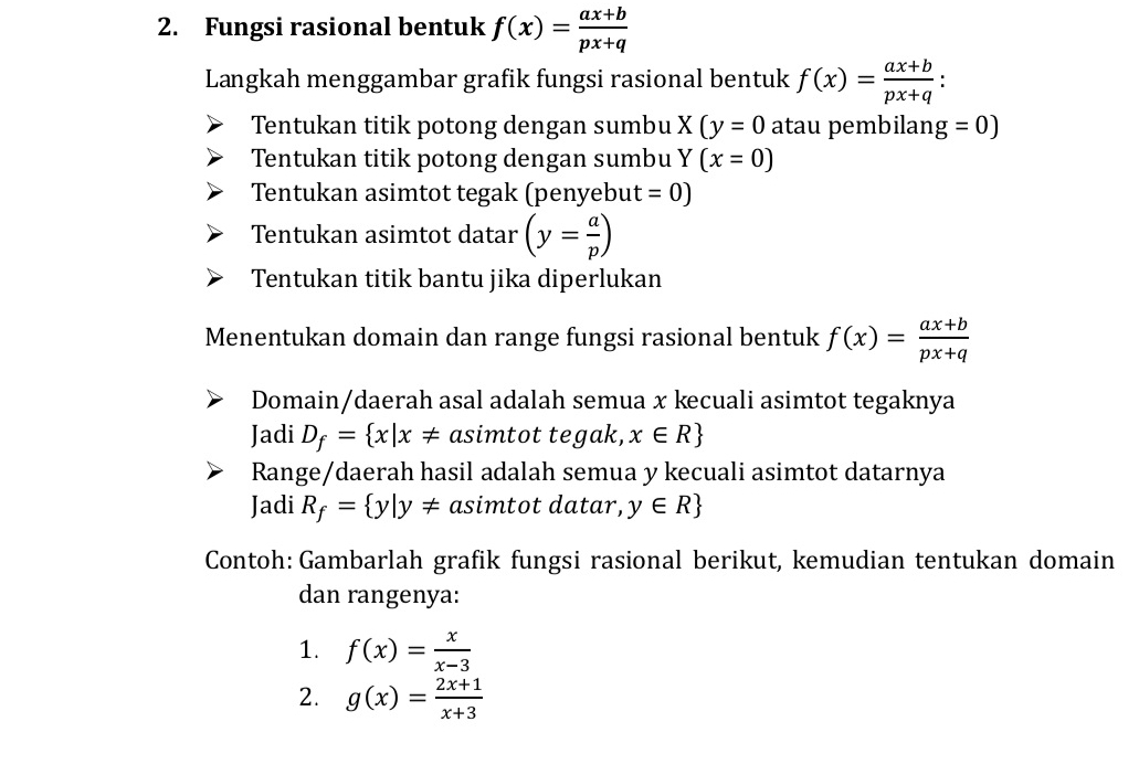 Fungsi rasional bentuk f(x)= (ax+b)/px+q 
Langkah menggambar grafik fungsi rasional bentuk f(x)= (ax+b)/px+q  : 
Tentukan titik potong dengan sumbu X(y=0 atau pembilan g=0)
Tentukan titik potong dengan sumbu Y(x=0)
Tentukan asimtot tegak (penyebut =0)
Tentukan asimtot datar (y= a/p )
Tentukan titik bantu jika diperlukan 
Menentukan domain dan range fungsi rasional bentuk f(x)= (ax+b)/px+q 
Domain/daerah asal adalah semua x kecuali asimtot tegaknya 
Jadi D_f= x|x!= asimtot tegak, x∈ R
Range/daerah hasil adalah semua y kecuali asimtot datarnya 
Jadi R_f= y|y!= asimtot datar, y∈ R
Contoh: Gambarlah grafik fungsi rasional berikut, kemudian tentukan domain 
dan rangenya: 
1. f(x)= x/x-3 
2. g(x)= (2x+1)/x+3 