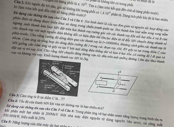 ở phín lử không khi có trong phối. l) và nhiệt độ là
Câu 2. Khi người đó hít sâu, giả sử không khí trong phối có
gền có trong phối là x, 10^(22). Tim x (làm tròn kết quả đến chữ số hàng phần mười).
lít (làm tròn kết quả đến chữ số hàng phần mười)? 1,4.10^(23) phân tử. Dung tích phổi khỉ đó là bao nhiêu
Sử dụng các thông tin sau cho Câu 3 và Câu 4: Hai hình dưới là cấu tạo đơn gián và nguyên tắc hoạt động của
phảo điện từ đang được triển khai sử dụng trong chiến tranh quân sự. Hai thành kim loại nằm song song nằm
ngang ,một thanh kim loại MN đặt trên hai thành ray,vuông góc với các thanh ray.Khi nổi hai đầu A và B của
các thanh ray với một nguồn điện không đổi có hiệu điện thể lớn,lực điện từ sẽ đẩy MN chuyển động nhanh về
phía trước. Cho rằng cưởng độ dòng điện qua các thanh ray là I=1000000A '  khoàng cách giữa các thanh ray là
40cm. Cảm ứng từ tổng hợp do dòng điện cường độ I trong các đoạn ray AM, BN gây ra tại trung điểm C của
MN giống các cầm ứng từ gây ra tại V bởi một dồng điện thẳng dài vô hạn ở hai đầu ,có cường độ I đi qua và
đặt tại vị tri ray AM. Cho rằng MN chuyển động không vận tốc đầu trên một quãng đường 1,6m dọc theo thanh
ray và không rời ray. Khối lượng thanh r2kg.
B
B
C
A
M
Cầu 3: Cảm ứngi điểm C là ...T?
Câu 4: Tốc độ của thanh MN khi vừa rời đường ray là bao nhiêu m/s?
Sử dụng các thông tìn sau cho Câu 5 và Câu 6: Trong phản ứng vỡ hạt nhân urani năng lượng trung bình tỏa ra
500.000kW, hiệu suất là 20% khi phân một hạt nhân là 200MeV. Một nhà máy điện nguyên tử dùng nguyên liệu urani, có công suất
Cầu 5: Năng lượng của nhà máy do hạt nhân tr