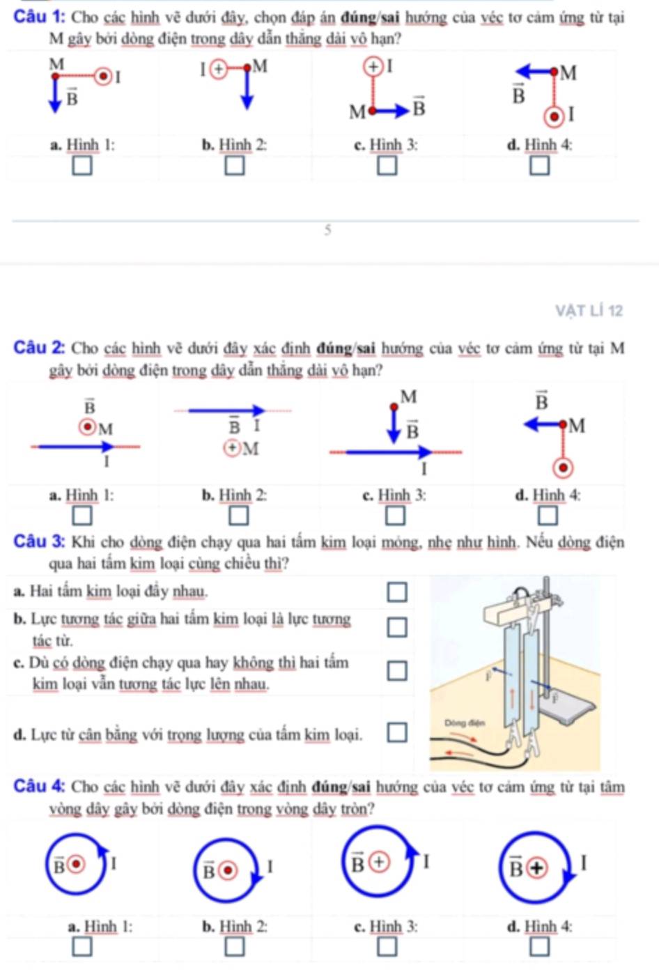 Cho các hình # dưới đây, chọn đáp án đúng/sai hướng của véc tơ cảm ứng từ tại
VC
M gây bởi dòng điện trong dây dẫn thắng dài vô hạn?
M
I(+) M
+ ) I
M
vector B
M vector B
vector B
I
a. Hình 1: b. Hình 2: c. Hình 3: d. Hình 4:
5
VẠT LÍ 12
Câu 2: Cho các hình vẽ dưới đây xác định đúng/sai hướng của véc tơ cảm ứng từ tại M
gây bởi dòng điện trong dây dẫn thắng dài vô hạn?
overline B
M
overline B I
㊉M
1
a. Hình 1: b. Hình _ 
Câu 3: Khi cho dòng điện chạy qua hai tấm kim loại mỏng, nhẹ như hình. Nếu dòng điện
qua hai tấm kim loại cùng chiều thì?
a. Hai tấm kim loại đây nhau.
b. Lực tương tác giữa hai tấm kim loại là lực tương
tác từ.
c. Dù có dòng điện chạy qua hay không thì hai tấm
kim loại vẫn tương tác lực lên nhau.
d. Lực từ cân bằng với trọng lượng của tấm kim loại.
Câu 4: Cho các hình vẽ dưới đây xác định đúng/sai hướng của véc tơ cảm ứng từ tại tâm
vòng dây gây bởi dòng điện trong vòng dây tròn?
B I
B I
a. Hình 1: b. Hình 2: