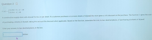 C(d)=beginarrayl 14.23d0≤ d<45 12.0dd≥ 48endarray.
A construction supply store sells drywall for $14.20 per sheet. If a custorner parchases 48 or more sheets of drywall, the store gives a 15% discount on the parchase. The function C gives the cost 
of purchesing a sheets of drywall, taking ints accoust the discoent when applicable. Based on the function, determise the cost, to two decimal places, of purchasing 48 sheets of drywall. 
Enter your answer, to two decimal places, in the boa. 
□ dol las +-1=