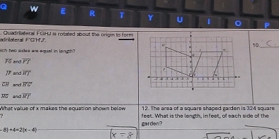adrilateral F'G'HJ', . Quadrilateral FGHJ is rotated about the origin to form 
10._ 
ich two sides are equal in length
overline FG and overline FJ
overline JF and overline HT
overline CH and overline HG'
overline HG and overline HJ
What value of x makes the equation shown below 12. The area of a square shaped garden is 324 square
? feet. What is the length, in feet, of each side of the 
garden?
-8)+4-2(x-4)