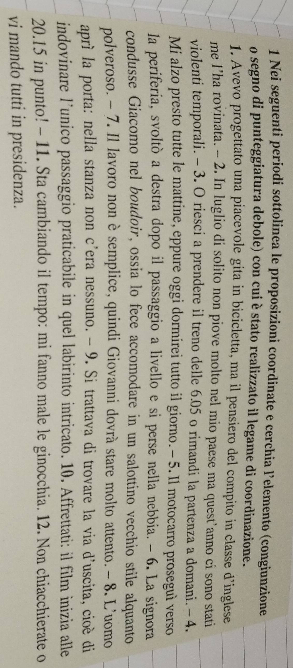 Nei seguenti periodi sottolinea le proposizioni coordinate e cerchia l’elemento (congiunzione 
o segno di punteggiatura debole) con cui è stato realizzato il legame di coordinazione. 
1. Avevo progettato una piacevole gita in bicicletta, ma il pensiero del compito in classe d’inglese 
me l’ha rovinata. - 2. In luglio di solito non piove molto nel mio paese ma quest’anno ci sono stati 
violenti temporali. - 3. O riesci a prendere il treno delle 6.05 o rimandi la partenza a domani. -4. 
Mi alzo presto tutte le mattine, eppure oggi dormirei tutto il giorno. - 5. Il motocarro proseguì verso 
la periferia, svoltò a destra dopo il passaggio a livello e si perse nella nebbia. - 6. La signora 
condusse Giacomo nel boudoir, ossia lo fece accomodare in un salottino vecchio stile alquanto 
polveroso. - 7. Il lavoro non è semplice, quindi Giovanni dovrà stare molto attento. - 8. L'uomo 
aprì la porta: nella stanza non c’era nessuno. - 9. Si trattava di trovare la via d'uscita, cioè di 
indovinare l’unico passaggio praticabile in quel labirinto intricato. 10. Affrettati: il film inizia alle
20.15 in punto! - 11. Sta cambiando il tempo: mi fanno male le ginocchia. 12. Non chiacchierate o 
vi mando tutti in presidenza.