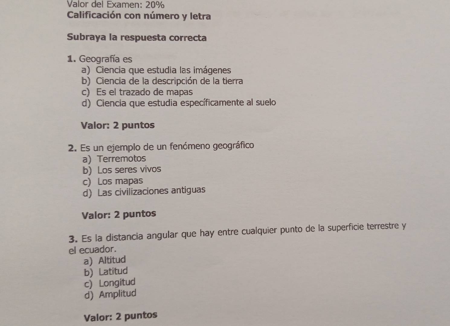 Valor del Examen: 20%
Calificación con número y letra
Subraya la respuesta correcta
1. Geografía es
a) Ciencia que estudia las imágenes
b) Ciencia de la descripción de la tierra
c) Es el trazado de mapas
d) Ciencia que estudia específicamente al suelo
Valor: 2 puntos
2. Es un ejemplo de un fenómeno geográfico
a) Terremotos
b) Los seres vivos
c) Los mapas
d) Las civilizaciones antiguas
Valor: 2 puntos
3. Es la distancia angular que hay entre cualquier punto de la superficie terrestre y
el ecuador.
a) Altitud
b) Latitud
c) Longitud
d) Amplitud
Valor: 2 puntos