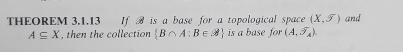 THEOREM 3.1.13 If H is a base for a topological space (X,overline J) and
A⊂eq X , then the collection  B∩ A:B∈ varnothing  is a base for (A,overline J_A).