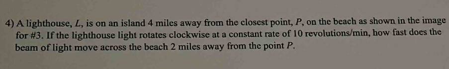 A lighthouse, L, is on an island 4 miles away from the closest point, P, on the beach as shown in the image 
for #3. If the lighthouse light rotates clockwise at a constant rate of 10 revolutions/min, how fast does the 
beam of light move across the beach 2 miles away from the point P.