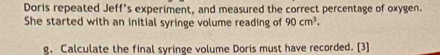 Doris repeated Jeff's experiment, and measured the correct percentage of oxygen. 
She started with an initial syringe volume reading of 90cm^3. 
g. Calculate the final syringe volume Doris must have recorded. [3]